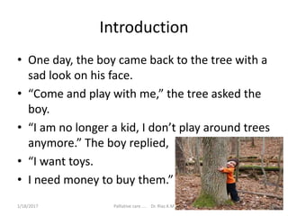 Introduction
• One day, the boy came back to the tree with a
sad look on his face.
• “Come and play with me,” the tree asked the
boy.
• “I am no longer a kid, I don’t play around trees
anymore.” The boy replied,
• “I want toys.
• I need money to buy them.”
3Palliative care .... Dr. Riaz.K.M1/18/2017
 