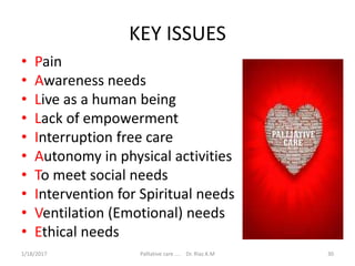 KEY ISSUES
• Pain
• Awareness needs
• Live as a human being
• Lack of empowerment
• Interruption free care
• Autonomy in physical activities
• To meet social needs
• Intervention for Spiritual needs
• Ventilation (Emotional) needs
• Ethical needs
30Palliative care .... Dr. Riaz.K.M1/18/2017
 