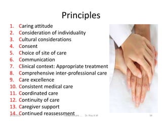 Principles
1. Caring attitude
2. Consideration of individuality
3. Cultural considerations
4. Consent
5. Choice of site of care
6. Communication
7. Clinical context: Appropriate treatment
8. Comprehensive inter-professional care
9. Care excellence
10. Consistent medical care
11. Coordinated care
12. Continuity of care
13. Caregiver support
14. Continued reassessment 34Palliative care .... Dr. Riaz.K.M1/18/2017
 