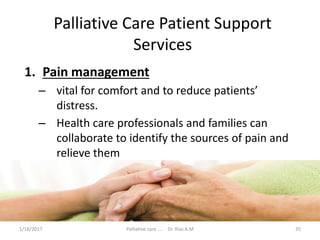 Palliative Care Patient Support
Services
1. Pain management
– vital for comfort and to reduce patients’
distress.
– Health care professionals and families can
collaborate to identify the sources of pain and
relieve them
35Palliative care .... Dr. Riaz.K.M1/18/2017
 