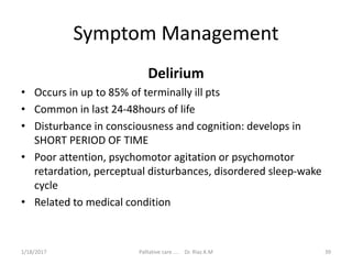 Symptom Management
Delirium
• Occurs in up to 85% of terminally ill pts
• Common in last 24-48hours of life
• Disturbance in consciousness and cognition: develops in
SHORT PERIOD OF TIME
• Poor attention, psychomotor agitation or psychomotor
retardation, perceptual disturbances, disordered sleep-wake
cycle
• Related to medical condition
39Palliative care .... Dr. Riaz.K.M1/18/2017
 