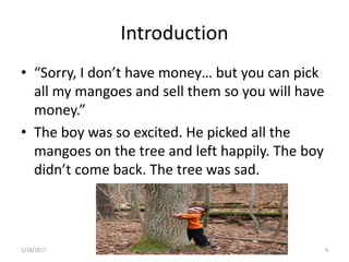 Introduction
• “Sorry, I don’t have money… but you can pick
all my mangoes and sell them so you will have
money.”
• The boy was so excited. He picked all the
mangoes on the tree and left happily. The boy
didn’t come back. The tree was sad.
4Palliative care .... Dr. Riaz.K.M1/18/2017
 