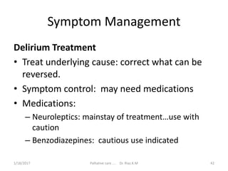 Symptom Management
Delirium Treatment
• Treat underlying cause: correct what can be
reversed.
• Symptom control: may need medications
• Medications:
– Neuroleptics: mainstay of treatment…use with
caution
– Benzodiazepines: cautious use indicated
42Palliative care .... Dr. Riaz.K.M1/18/2017
 