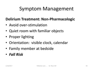 Symptom Management
Delirium Treatment: Non-Pharmacologic
• Avoid over-stimulation
• Quiet room with familiar objects
• Proper lighting
• Orientation: visible clock, calendar
• Family member at bedside
• Fall Risk
43Palliative care .... Dr. Riaz.K.M1/18/2017
 
