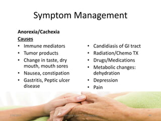 Symptom Management
Anorexia/Cachexia
Causes
• Immune mediators
• Tumor products
• Change in taste, dry
mouth, mouth sores
• Nausea, constipation
• Gastritis, Peptic ulcer
disease
• Candidiasis of GI tract
• Radiation/Chemo TX
• Drugs/Medications
• Metabolic changes:
dehydration
• Depression
• Pain
46Palliative care .... Dr. Riaz.K.M1/18/2017
 