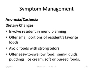 Symptom Management
Anorexia/Cachexia
Dietary Changes
• Involve resident in menu planning
• Offer small portions of resident’s favorite
foods
• Avoid foods with strong odors
• Offer easy-to-swallow food: semi-liquids,
puddings, ice cream, soft or pureed foods.
48Palliative care .... Dr. Riaz.K.M1/18/2017
 