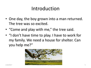 Introduction
• One day, the boy grown into a man returned.
The tree was so excited.
• “Come and play with me,” the tree said.
• “I don’t have time to play. I have to work for
my family. We need a house for shelter. Can
you help me?”
5Palliative care .... Dr. Riaz.K.M1/18/2017
 