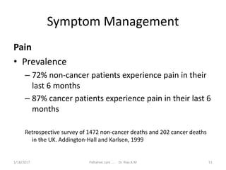 Symptom Management
Pain
• Prevalence
– 72% non-cancer patients experience pain in their
last 6 months
– 87% cancer patients experience pain in their last 6
months
Retrospective survey of 1472 non-cancer deaths and 202 cancer deaths
in the UK. Addington-Hall and Karlsen, 1999
51Palliative care .... Dr. Riaz.K.M1/18/2017
 