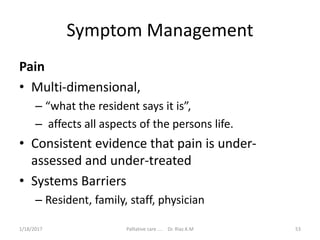 Symptom Management
Pain
• Multi-dimensional,
– “what the resident says it is”,
– affects all aspects of the persons life.
• Consistent evidence that pain is under-
assessed and under-treated
• Systems Barriers
– Resident, family, staff, physician
53Palliative care .... Dr. Riaz.K.M1/18/2017
 