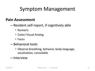 Symptom Management
Pain Assessment
– Resident self-report, if cognitively able
• Numeric
• Color/ Visual Analog
• Faces
– Behavioral tools
• Observe breathing, behavior, body language,
vocalization, consolable
– Interview
55Palliative care .... Dr. Riaz.K.M1/18/2017
 