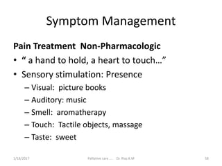 Symptom Management
Pain Treatment Non-Pharmacologic
• “ a hand to hold, a heart to touch…”
• Sensory stimulation: Presence
– Visual: picture books
– Auditory: music
– Smell: aromatherapy
– Touch: Tactile objects, massage
– Taste: sweet
58Palliative care .... Dr. Riaz.K.M1/18/2017
 