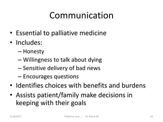 Communication
• Essential to palliative medicine
• Includes:
– Honesty
– Willingness to talk about dying
– Sensitive delivery of bad news
– Encourages questions
• Identifies choices with benefits and burdens
• Assists patient/family make decisions in
keeping with their goals
61Palliative care .... Dr. Riaz.K.M1/18/2017
 