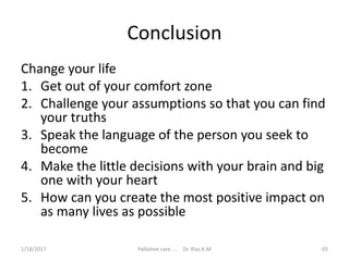 Conclusion
Change your life
1. Get out of your comfort zone
2. Challenge your assumptions so that you can find
your truths
3. Speak the language of the person you seek to
become
4. Make the little decisions with your brain and big
one with your heart
5. How can you create the most positive impact on
as many lives as possible
65Palliative care .... Dr. Riaz.K.M1/18/2017
 