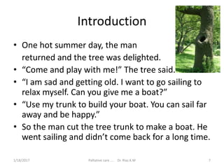 Introduction
• One hot summer day, the man
returned and the tree was delighted.
• “Come and play with me!” The tree said.
• “I am sad and getting old. I want to go sailing to
relax myself. Can you give me a boat?”
• “Use my trunk to build your boat. You can sail far
away and be happy.”
• So the man cut the tree trunk to make a boat. He
went sailing and didn’t come back for a long time.
7Palliative care .... Dr. Riaz.K.M1/18/2017
 