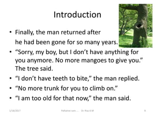 Introduction
• Finally, the man returned after
he had been gone for so many years.
• “Sorry, my boy, but I don’t have anything for
you anymore. No more mangoes to give you.”
The tree said.
• “I don’t have teeth to bite,” the man replied.
• “No more trunk for you to climb on.”
• “I am too old for that now,” the man said.
8Palliative care .... Dr. Riaz.K.M1/18/2017
 