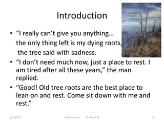 Introduction
• “I really can’t give you anything…
the only thing left is my dying roots,
the tree said with sadness.
• “I don’t need much now, just a place to rest. I
am tired after all these years,” the man
replied.
• “Good! Old tree roots are the best place to
lean on and rest. Come sit down with me and
rest.”
9Palliative care .... Dr. Riaz.K.M1/18/2017
 