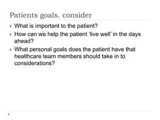 Patients goals. consider
 What is important to the patient?
 How can we help the patient ‘live well’ in the days
ahead?
 What personal goals does the patient have that
healthcare team members should take in to
considerations?
 