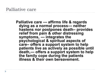 Palliative care
Palliative care --- affirms life & regards
dying as a normal process--- neither
hastens nor postpones death– provides
relief from pain & other distressing
symptoms, --- integrates the
psychological & spiritual aspects of
care– offers a support system to help
patients live as actively as possible until
death,--- offers a support system to help
the family cope during the patients
illness & their own bereavement.
 
