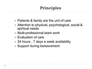 Principles
 Patients & family are the unit of care
 Attention to physical, psychological, social &
spiritual needs
 Multi-professional team work
 Evaluation of care
 24 hours , 7 days a week availability
 Support during bereavement
 