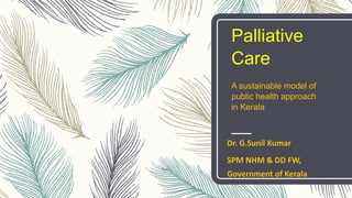 Palliative
Care
A sustainable model of
public health approach
in Kerala
Dr. G.Sunil Kumar
SPM NHM & DD FW,
Government of Kerala
 