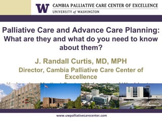 www.uwpalliativecarecenter.com
Palliative Care and Advance Care Planning:
What are they and what do you need to know
about them?
J. Randall Curtis, MD, MPH
Director, Cambia Palliative Care Center of
Excellence
Harborview Medical Center, University of Washington
 