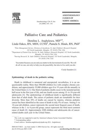 Anesthesiology Clin N Am
                                       24 (2006) 145 – 161




                    Palliative Care and Pediatrics
             Doralina L. Anghelescu, MDa,T,
Linda Oakes, RN, MSN, CCNSb, Pamela S. Hinds, RN, PhDc
    a
      Pain Management Service, Division of Anesthesia, St. Jude Children’s Research Hospital,
                      332 North Lauderdale, Memphis, TN 38105-2794, USA
b
  Department of Patient Care Service, St. Jude Children’s Research Hospital, 332 North Lauderdale,
                                 Memphis, TN 38105-2794, USA
    c
     Nursing Research, St. Jude Children’s Research Hospital, 332 North Lauderdale, Memphis,
                                       TN 38105-2794, USA

        You matter because you are and you matter to the last moment of your life. We will
        do all we can, not only to help you die peacefully, but also to live until you die.

                                                                       Cicely Saunders [1]



Epidemiology of death in the pediatric setting

    Death in childhood is unnatural and unexpected; nevertheless, it is an un-
questionable reality. More than 500,000 children live with complex chronic con-
ditions, and approximately 55,000 children ages 0 to 19 years old die annually in
the United States [2,3]. One third of pediatric deaths occur in the neonatal period,
half occur in the first year of life, and one fourth occurs among 15- to 19-year-old
adolescents [4]. The epidemiology of childhood death is significantly different
from that of adult death. The causes of pediatric death are remarkable for their
diversity. More than 30% of deaths are caused by injuries, whereas pediatric
cancer has been identified as the cause of death in only 4% of cases. Among 5- to
14-year-old children, cancer represents the second most frequent cause of death,
whereas in the 1- to 4-year-old group, cancer represents the third most common
cause of death [4]. Approximately 2200 children and adolescents die of cancer-
related deaths each year in the United States.

   This work was supported in part by American Lebanese Syrian Associated Charities.
   T Corresponding author.
   E-mail address: doralina.anghelescu@stjude.org (D.L. Anghelescu).

0889-8537/06/$ – see front matter D 2006 Elsevier Inc. All rights reserved.
doi:10.1016/j.atc.2005.11.001                                        anesthesiology.theclinics.com
 