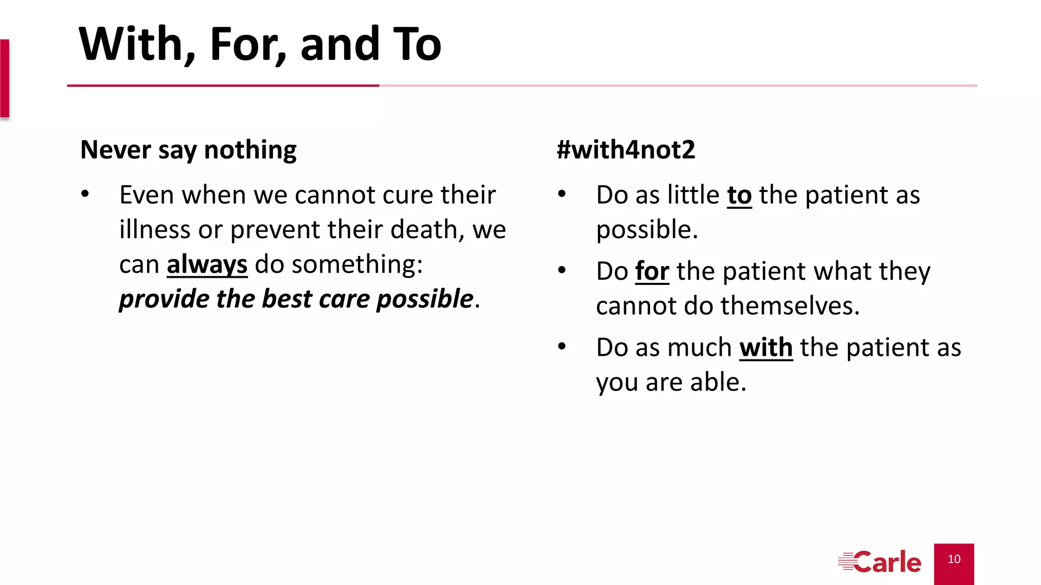 10
With, For, and To
Never say nothing
• Even when we cannot cure their
illness or prevent their death, we
can always do something:
provide the best care possible.
#with4not2
• Do as little to the patient as
possible.
• Do for the patient what they
cannot do themselves.
• Do as much with the patient as
you are able.
 