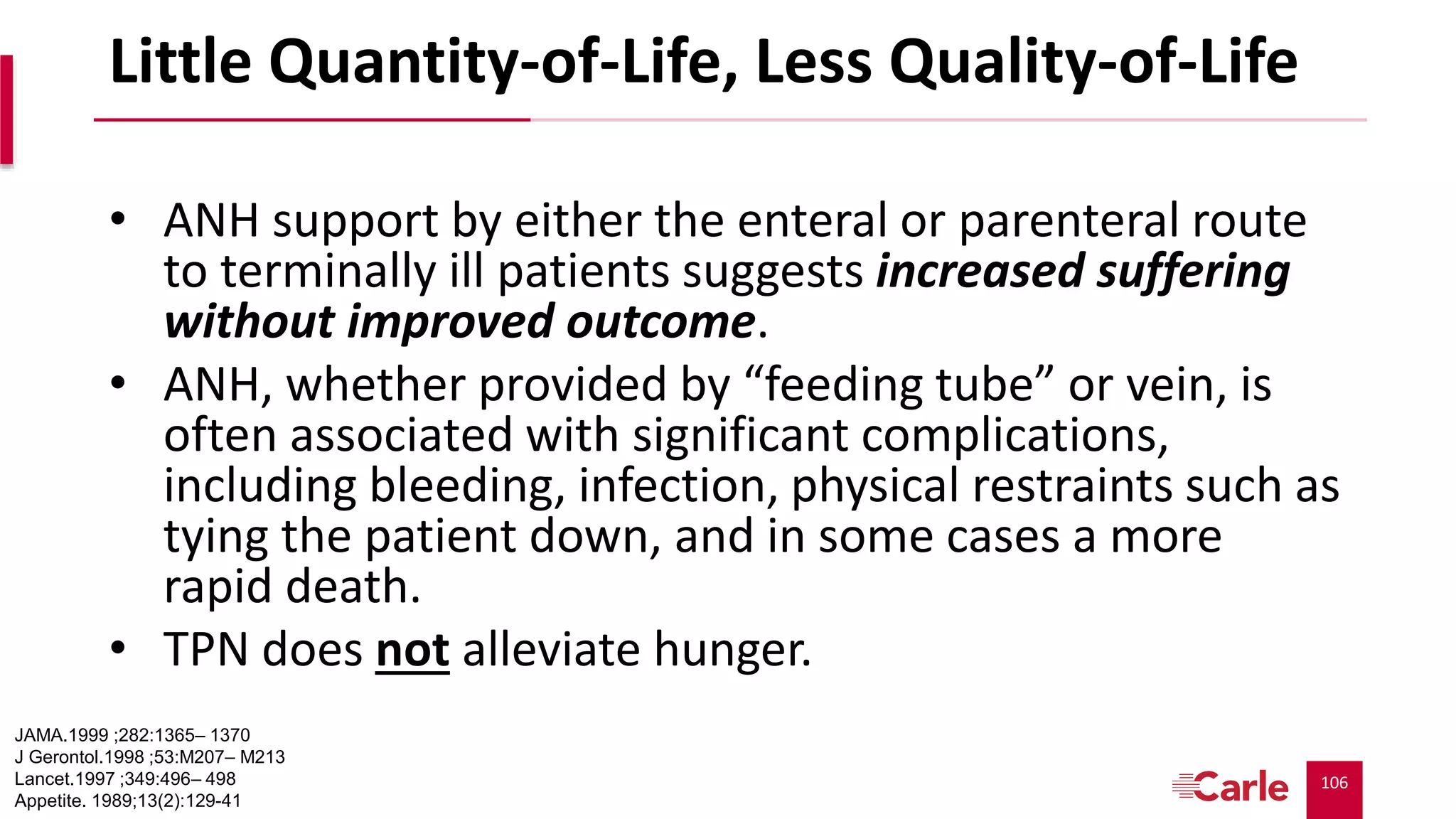 106
Little Quantity-of-Life, Less Quality-of-Life
• ANH support by either the enteral or parenteral route
to terminally ill patients suggests increased suffering
without improved outcome.
• ANH, whether provided by “feeding tube” or vein, is
often associated with significant complications,
including bleeding, infection, physical restraints such as
tying the patient down, and in some cases a more
rapid death.
• TPN does not alleviate hunger.
JAMA.1999 ;282:1365– 1370
J Gerontol.1998 ;53:M207– M213
Lancet.1997 ;349:496– 498
Appetite. 1989;13(2):129-41
 