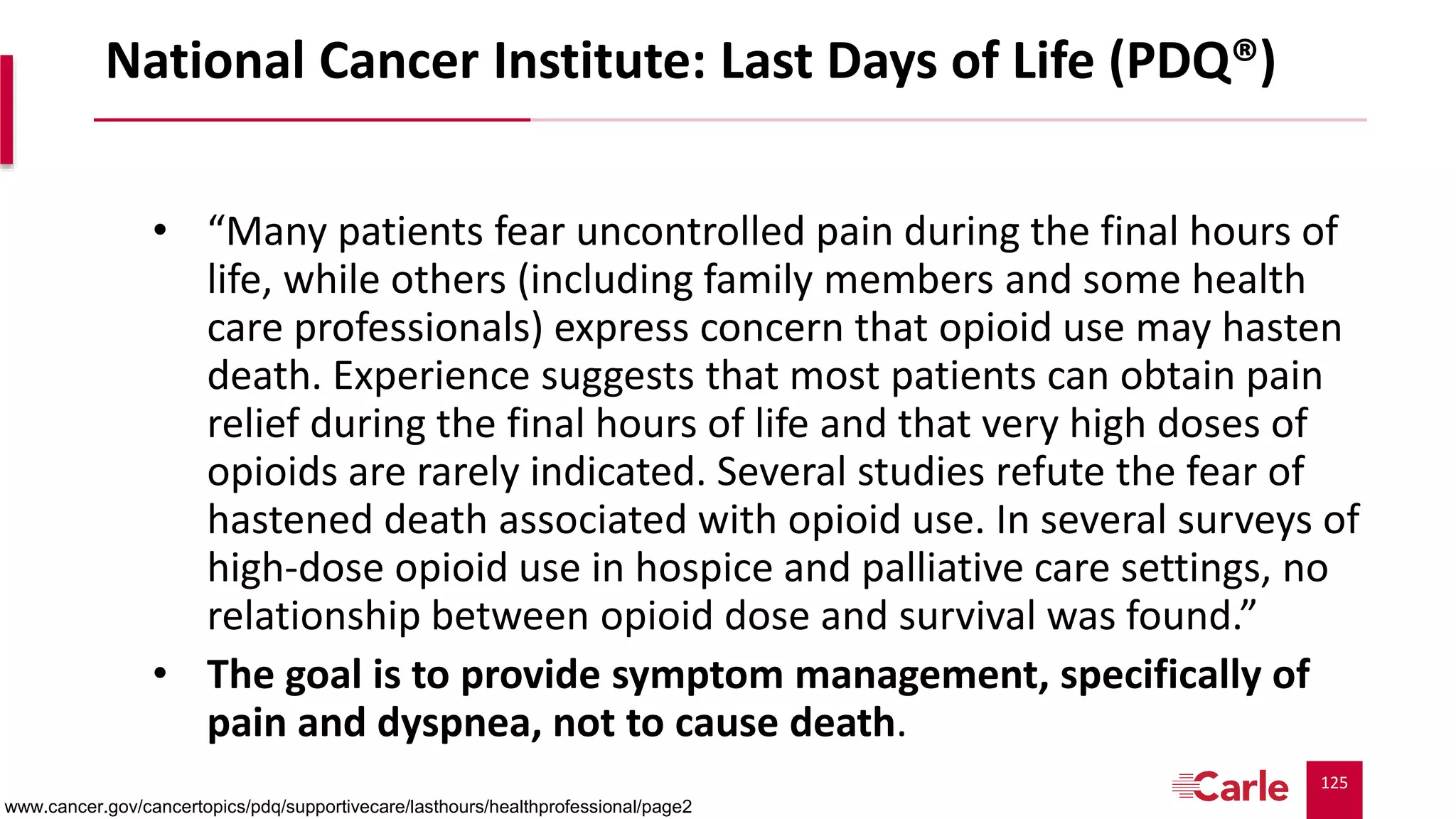 125
National Cancer Institute: Last Days of Life (PDQ®)
• “Many patients fear uncontrolled pain during the final hours of
life, while others (including family members and some health
care professionals) express concern that opioid use may hasten
death. Experience suggests that most patients can obtain pain
relief during the final hours of life and that very high doses of
opioids are rarely indicated. Several studies refute the fear of
hastened death associated with opioid use. In several surveys of
high-dose opioid use in hospice and palliative care settings, no
relationship between opioid dose and survival was found.”
• The goal is to provide symptom management, specifically of
pain and dyspnea, not to cause death.
www.cancer.gov/cancertopics/pdq/supportivecare/lasthours/healthprofessional/page2
 