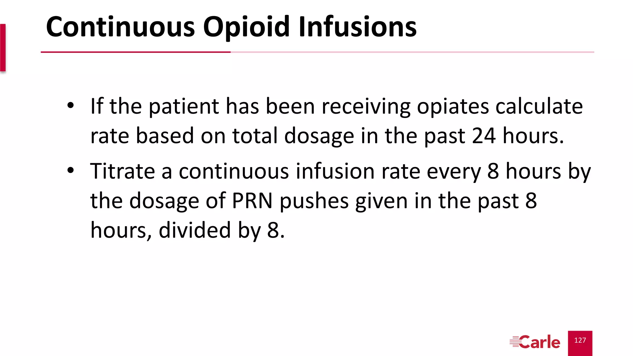 127
Continuous Opioid Infusions
• If the patient has been receiving opiates calculate
rate based on total dosage in the past 24 hours.
• Titrate a continuous infusion rate every 8 hours by
the dosage of PRN pushes given in the past 8
hours, divided by 8.
 