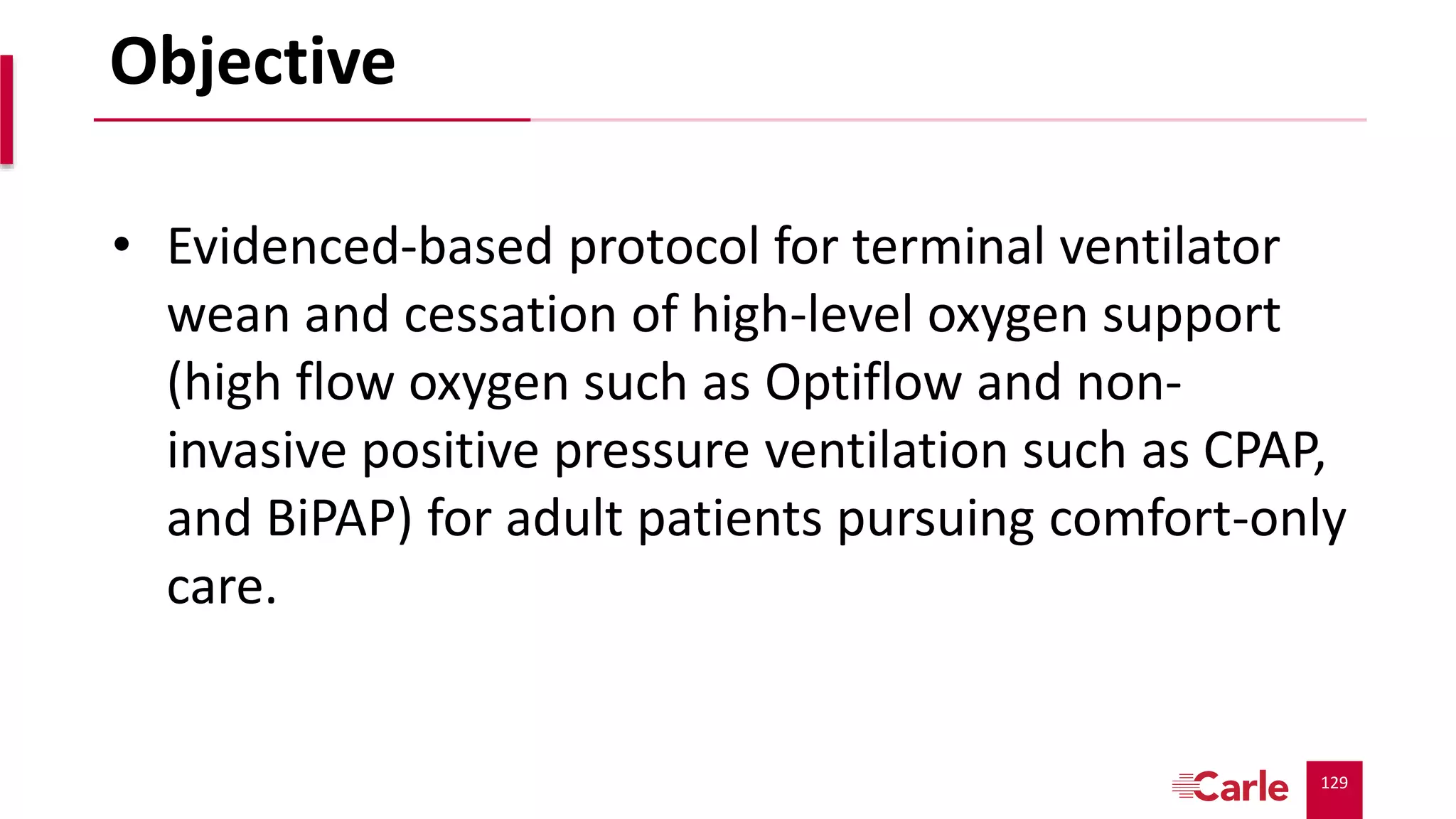 129
Objective
• Evidenced-based protocol for terminal ventilator
wean and cessation of high-level oxygen support
(high flow oxygen such as Optiflow and non-
invasive positive pressure ventilation such as CPAP,
and BiPAP) for adult patients pursuing comfort-only
care.
 