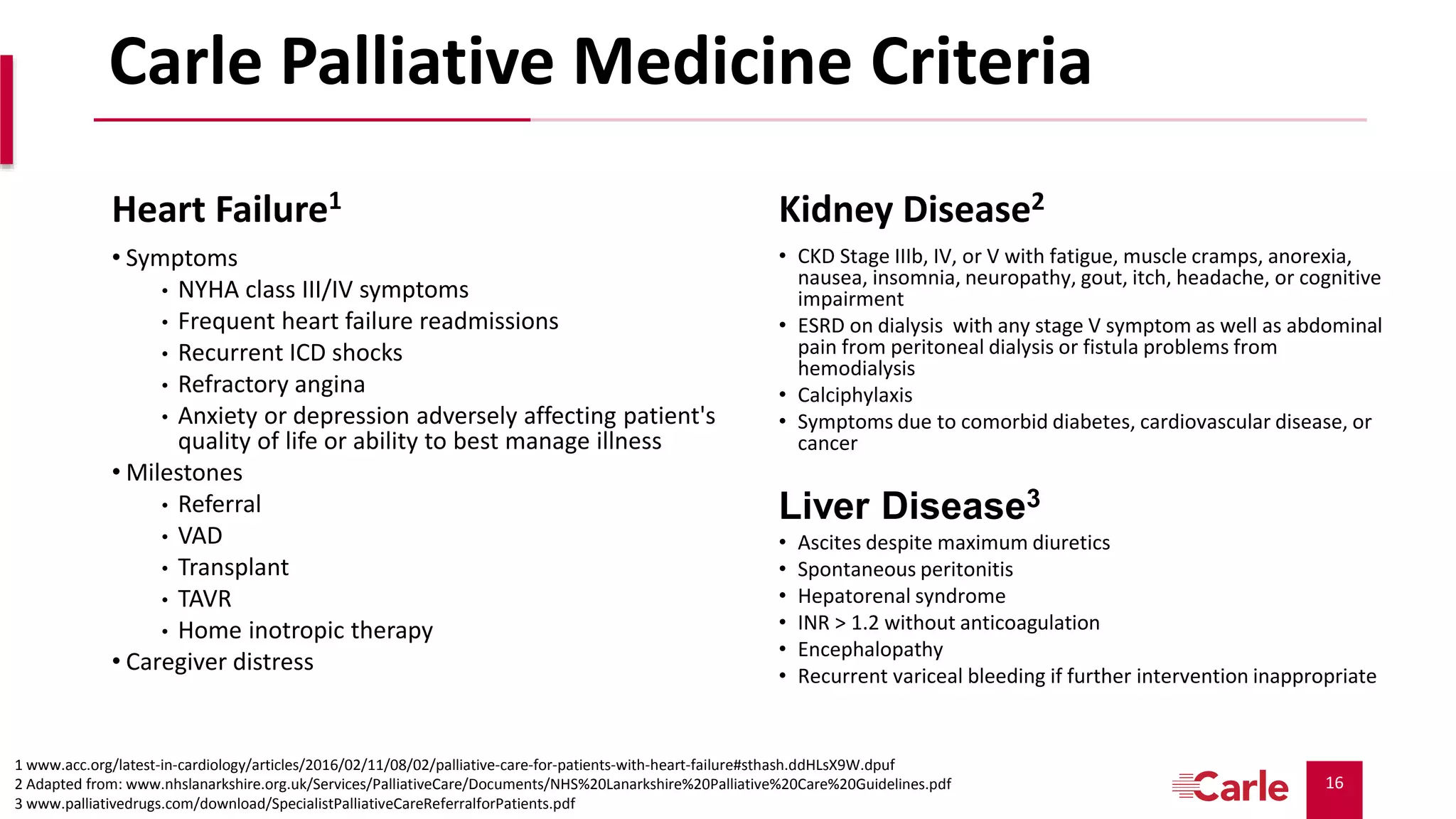 16
Carle Palliative Medicine Criteria
Heart Failure1
• Symptoms
• NYHA class III/IV symptoms
• Frequent heart failure readmissions
• Recurrent ICD shocks
• Refractory angina
• Anxiety or depression adversely affecting patient's
quality of life or ability to best manage illness
• Milestones
• Referral
• VAD
• Transplant
• TAVR
• Home inotropic therapy
• Caregiver distress
Kidney Disease2
• CKD Stage IIIb, IV, or V with fatigue, muscle cramps, anorexia,
nausea, insomnia, neuropathy, gout, itch, headache, or cognitive
impairment
• ESRD on dialysis with any stage V symptom as well as abdominal
pain from peritoneal dialysis or fistula problems from
hemodialysis
• Calciphylaxis
• Symptoms due to comorbid diabetes, cardiovascular disease, or
cancer
Liver Disease3
• Ascites despite maximum diuretics
• Spontaneous peritonitis
• Hepatorenal syndrome
• INR > 1.2 without anticoagulation
• Encephalopathy
• Recurrent variceal bleeding if further intervention inappropriate
1 www.acc.org/latest-in-cardiology/articles/2016/02/11/08/02/palliative-care-for-patients-with-heart-failure#sthash.ddHLsX9W.dpuf
2 Adapted from: www.nhslanarkshire.org.uk/Services/PalliativeCare/Documents/NHS%20Lanarkshire%20Palliative%20Care%20Guidelines.pdf
3 www.palliativedrugs.com/download/SpecialistPalliativeCareReferralforPatients.pdf
 