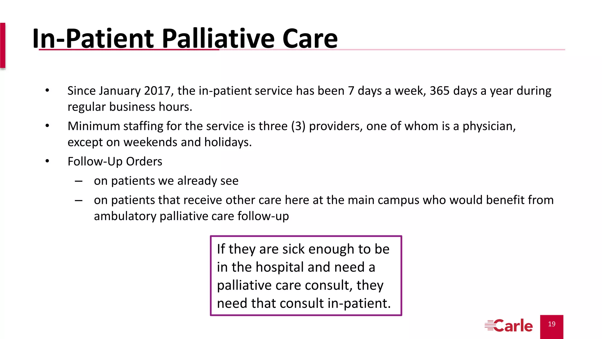 19
In-Patient Palliative Care
• Since January 2017, the in-patient service has been 7 days a week, 365 days a year during
regular business hours.
• Minimum staffing for the service is three (3) providers, one of whom is a physician,
except on weekends and holidays.
• Follow-Up Orders
– on patients we already see
– on patients that receive other care here at the main campus who would benefit from
ambulatory palliative care follow-up
If they are sick enough to be
in the hospital and need a
palliative care consult, they
need that consult in-patient.
 