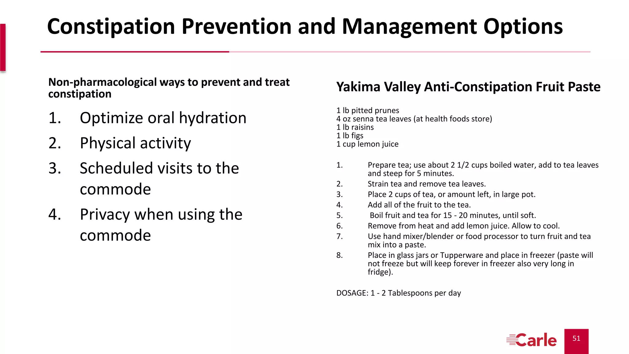 51
Constipation Prevention and Management Options
Non-pharmacological ways to prevent and treat
constipation
1. Optimize oral hydration
2. Physical activity
3. Scheduled visits to the
commode
4. Privacy when using the
commode
Yakima Valley Anti-Constipation Fruit Paste
1 lb pitted prunes
4 oz senna tea leaves (at health foods store)
1 lb raisins
1 lb figs
1 cup lemon juice
1. Prepare tea; use about 2 1/2 cups boiled water, add to tea leaves
and steep for 5 minutes.
2. Strain tea and remove tea leaves.
3. Place 2 cups of tea, or amount left, in large pot.
4. Add all of the fruit to the tea.
5. Boil fruit and tea for 15 - 20 minutes, until soft.
6. Remove from heat and add lemon juice. Allow to cool.
7. Use hand mixer/blender or food processor to turn fruit and tea
mix into a paste.
8. Place in glass jars or Tupperware and place in freezer (paste will
not freeze but will keep forever in freezer also very long in
fridge).
DOSAGE: 1 - 2 Tablespoons per day
 