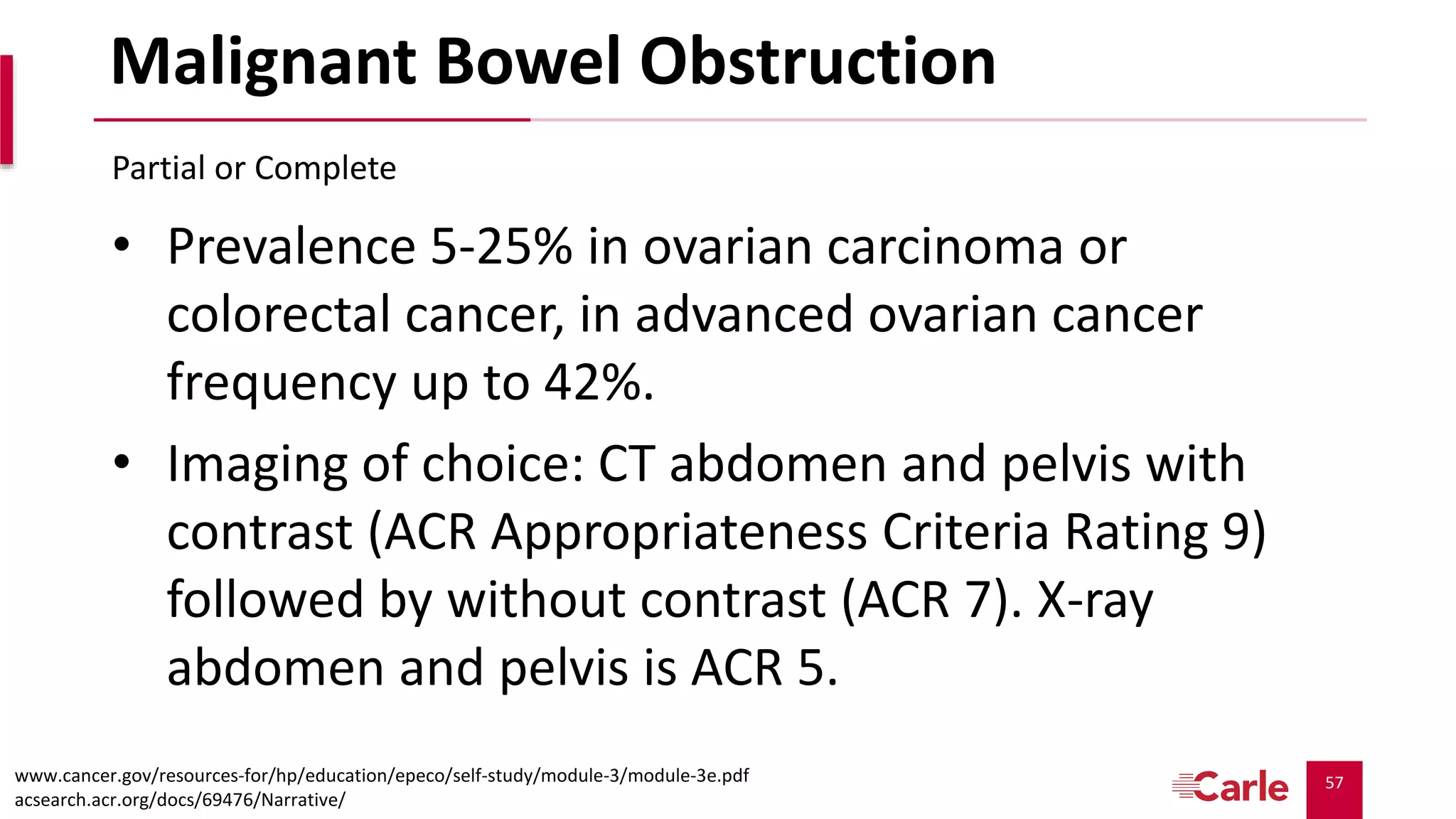 57
Malignant Bowel Obstruction
• Prevalence 5-25% in ovarian carcinoma or
colorectal cancer, in advanced ovarian cancer
frequency up to 42%.
• Imaging of choice: CT abdomen and pelvis with
contrast (ACR Appropriateness Criteria Rating 9)
followed by without contrast (ACR 7). X-ray
abdomen and pelvis is ACR 5.
Partial or Complete
www.cancer.gov/resources-for/hp/education/epeco/self-study/module-3/module-3e.pdf
acsearch.acr.org/docs/69476/Narrative/
 