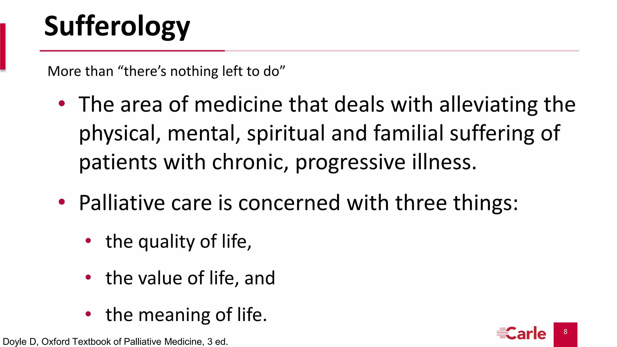 8
Sufferology
• The area of medicine that deals with alleviating the
physical, mental, spiritual and familial suffering of
patients with chronic, progressive illness.
• Palliative care is concerned with three things:
• the quality of life,
• the value of life, and
• the meaning of life.
More than “there’s nothing left to do”
Doyle D, Oxford Textbook of Palliative Medicine, 3 ed.
 