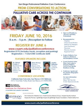 CONFERENCE LOCATION:
California State University, San Marcos | USU Ballroom
333 S. Twin Oaks Valley Road | San Marcos, CA 92096-0001
San Diego Professional Palliative Care Conference
FRIDAY JUNE 10, 2016
8 a.m. - 5 p.m. |Reception to Follow
REGISTER BY JUNE 6
www.csusm.edu/palliativeconference
Registration $175 (includes meals, reception and parking)
Registration + 7 CEU/CME Certificate $200
 Open to all Healthcare,
Advocacy and Policy
Professionals
 Recommended for:
Chaplains
Clinical Social Workers
Medical Care Managers
Nurse Practitioners
Physicians
Physician Assistants
Registered Nurses
 Explore Palliative Care
Topics in a Hands-on,
Interdisciplinary Format
 Create Practical Action
Plans: Start a plan to
Integrate Palliative
Care in Your Specific
Healthcare Setting
 Conference Agenda and
Key Speaker Biographies
on Reverse
For more information:
Lisa Lipsey
Phone: 760-750-3550
E-mail: llipsey@csusm.edu
FEATURED SPEAKERS INCLUDE:
Dr. Michael
Fratkin of
ResolutionCare, 
TEDx Talk
speaker and
palliative care
visionary  
Helen McNeal,
Executive
Director of the
CSU Institute for
Palliative Care 
Jennifer
Ballentine,
President
of The Iris
Project
SILVER SPONSORS:
CSU Ins tute for Pallia ve Care | Health Services Advisory Group | Hospital Quality Ins tute        
Hospice By The Sea | LightBridge Hospice & LightBridge Hospice Founda on | Pa ent Safety First  
www.csusm.edu/pallia veconference
GOLD SPONSOR:
 