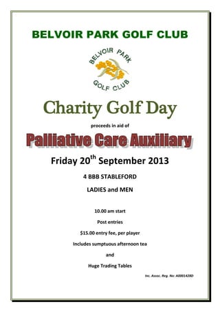BELVOIR PARK GOLF CLUB
Charity Golf Day
proceeds in aid of
Friday 20th
September 2013
4 BBB STABLEFORD
LADIES and MEN
10.00 am start
Post entries
$15.00 entry fee, per player
Includes sumptuous afternoon tea
and
Huge Trading Tables
Inc. Assoc. Reg. No: A0001428D
 