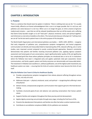 Palliative Care Excellence Manual Dr J L Meena
Palliative Care Excellence Manual – Dr J L Meena | Page 10
CHAPTER 1: INTRODUCTION
1. Purpose
There is a sentence that should never be spoken in medicine: “there is nothing more we can do.” It is usually
meant kindly, offered as an honest acknowledgment that a cure is no longer possible. But it is not true, and
palliative care exists because it is not true. When cure is no longer the goal, an entire universe of genuine
medical work remains — pain that can still be relieved, breathlessness that can still be eased, and a suffering
that Dame Cicely Saunders taught us to call “total pain”: physical, emotional, social, and spiritual together,
each dimension as real and as treatable as the others. This manual exists because refusing to let “nothing more
we can do” be the last word a patient hears is the entire purpose of this discipline.
The World Health Organization and international palliative care bodies — IAHPC, EAPC, WHPCA — recognize
that early integration of palliative care, comprehensive symptom management, and honest prognostic
communication are directly and measurably linked to improved quality of life, reduced suffering, and, in some
studies, even improved survival compared to purely curative-focused approaches. Research consistently
demonstrates that patients and families receiving structured palliative care, applying rigorous symptom
assessment and honest goals-of-care conversations, report significantly better quality of life and significantly
less complicated grief than those where palliative principles are introduced late or not at all. In institutions
where the Palliative Care team is integrated early and applies systematic total pain assessment, honest
communication, and family support, patient and family outcomes are demonstrably and measurably better.
The investment in Palliative Care excellence is, without qualification, one of the highest-yield investments any
healthcare system can make — ensuring that the limits of curative medicine never become the limits of care
itself.
Why the Palliative Care Team Is Critical to Healthcare Quality
● Provides comprehensive symptom management that relieves physical suffering throughout serious
illness, not only at its end.
● Addresses total pain — physical, emotional, social, and spiritual — recognizing that suffering is never
only physical.
● Delivers honest, compassionate prognostic communication that supports genuine informed decision-
making.
● Facilitates structured goals-of-care and advance care planning conversations that honour patient
values.
● Supports families and caregivers throughout the illness journey and into bereavement.
● Applies dignity-conserving care principles through every stage, including the final hours of life.
● Prevents the abandonment that patients and families too often feel when curative treatment ends.
● Contributes to accreditation compliance (NABH, JCI) for palliative care standards.
 