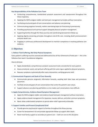 Palliative Care Excellence Manual Dr J L Meena
Palliative Care Excellence Manual – Dr J L Meena | Page 11
Key Responsibilities of the Palliative Care Team
● Conducting comprehensive, standardized symptom assessment and reassessment throughout the
illness trajectory.
● Applying the WHO analgesic ladder and total pain management principles without reservation.
● Facilitating structured goals-of-care conversations and advance care planning.
● Communicating prognosis honestly, neither overstating hope nor foreclosing it prematurely.
● Providing psychosocial and spiritual support alongside physical symptom management.
● Supporting families through the illness journey and coordinating bereavement follow-up.
● Applying dignity-conserving principles throughout end-of-life care, including death pronouncement
and post-death care.
● Engaging in continuous professional development to maintain competence in evolving palliative care
evidence.
2. Objectives
1. Relieve Total Suffering, Not Only Physical Symptoms
Every patient's suffering must be assessed and addressed across all four dimensions of total pain — this is the
Palliative Care team's foundational obligation.
How to Achieve:
● Apply standardized, comprehensive symptom assessment tools consistently for every patient.
● Assess emotional, social, and spiritual suffering with the same rigour applied to physical symptoms.
● Reassess symptoms systematically after every intervention, verifying genuine relief.
2. Communicate Prognosis and Goals of Care Honestly
● Communicate genuine prognostic information honestly, avoiding both false hope and premature
pessimism.
● Facilitate structured goals-of-care conversations that centre the patient's own values.
● Support advance care planning well before a crisis makes such conversations more difficult.
3. Apply Comprehensive, Evidence-Based Symptom Management
● Apply the WHO analgesic ladder and evidence-based total pain management without reservation.
● Apply evidence-based management for dyspnoea, nausea, delirium, and other common symptoms.
● Never allow undertreated symptoms to persist when relief is genuinely achievable.
4. Support Families and Prevent Complicated Grief
● Provide genuine psychosocial support to families throughout the illness journey.
● Screen for bereavement risk and provide appropriate follow-up support after death.
● Never treat family support as secondary to patient care — both are core to this discipline.
 