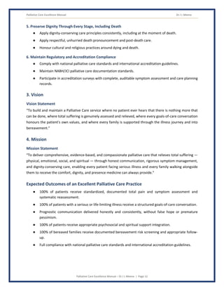 Palliative Care Excellence Manual Dr J L Meena
Palliative Care Excellence Manual – Dr J L Meena | Page 12
5. Preserve Dignity Through Every Stage, Including Death
● Apply dignity-conserving care principles consistently, including at the moment of death.
● Apply respectful, unhurried death pronouncement and post-death care.
● Honour cultural and religious practices around dying and death.
6. Maintain Regulatory and Accreditation Compliance
● Comply with national palliative care standards and international accreditation guidelines.
● Maintain NABH/JCI palliative care documentation standards.
● Participate in accreditation surveys with complete, auditable symptom assessment and care planning
records.
3. Vision
Vision Statement
“To build and maintain a Palliative Care service where no patient ever hears that there is nothing more that
can be done, where total suffering is genuinely assessed and relieved, where every goals-of-care conversation
honours the patient's own values, and where every family is supported through the illness journey and into
bereavement.”
4. Mission
Mission Statement
“To deliver comprehensive, evidence-based, and compassionate palliative care that relieves total suffering —
physical, emotional, social, and spiritual — through honest communication, rigorous symptom management,
and dignity-conserving care, enabling every patient facing serious illness and every family walking alongside
them to receive the comfort, dignity, and presence medicine can always provide.”
Expected Outcomes of an Excellent Palliative Care Practice
● 100% of patients receive standardized, documented total pain and symptom assessment and
systematic reassessment.
● 100% of patients with a serious or life-limiting illness receive a structured goals-of-care conversation.
● Prognostic communication delivered honestly and consistently, without false hope or premature
pessimism.
● 100% of patients receive appropriate psychosocial and spiritual support integration.
● 100% of bereaved families receive documented bereavement risk screening and appropriate follow-
up.
● Full compliance with national palliative care standards and international accreditation guidelines.
 