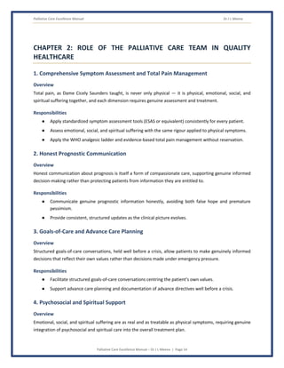 Palliative Care Excellence Manual Dr J L Meena
Palliative Care Excellence Manual – Dr J L Meena | Page 14
CHAPTER 2: ROLE OF THE PALLIATIVE CARE TEAM IN QUALITY
HEALTHCARE
1. Comprehensive Symptom Assessment and Total Pain Management
Overview
Total pain, as Dame Cicely Saunders taught, is never only physical — it is physical, emotional, social, and
spiritual suffering together, and each dimension requires genuine assessment and treatment.
Responsibilities
● Apply standardized symptom assessment tools (ESAS or equivalent) consistently for every patient.
● Assess emotional, social, and spiritual suffering with the same rigour applied to physical symptoms.
● Apply the WHO analgesic ladder and evidence-based total pain management without reservation.
2. Honest Prognostic Communication
Overview
Honest communication about prognosis is itself a form of compassionate care, supporting genuine informed
decision-making rather than protecting patients from information they are entitled to.
Responsibilities
● Communicate genuine prognostic information honestly, avoiding both false hope and premature
pessimism.
● Provide consistent, structured updates as the clinical picture evolves.
3. Goals-of-Care and Advance Care Planning
Overview
Structured goals-of-care conversations, held well before a crisis, allow patients to make genuinely informed
decisions that reflect their own values rather than decisions made under emergency pressure.
Responsibilities
● Facilitate structured goals-of-care conversations centring the patient's own values.
● Support advance care planning and documentation of advance directives well before a crisis.
4. Psychosocial and Spiritual Support
Overview
Emotional, social, and spiritual suffering are as real and as treatable as physical symptoms, requiring genuine
integration of psychosocial and spiritual care into the overall treatment plan.
 