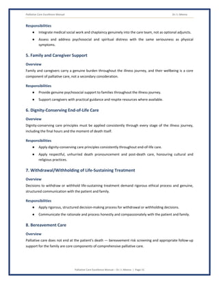 Palliative Care Excellence Manual Dr J L Meena
Palliative Care Excellence Manual – Dr J L Meena | Page 15
Responsibilities
● Integrate medical social work and chaplaincy genuinely into the care team, not as optional adjuncts.
● Assess and address psychosocial and spiritual distress with the same seriousness as physical
symptoms.
5. Family and Caregiver Support
Overview
Family and caregivers carry a genuine burden throughout the illness journey, and their wellbeing is a core
component of palliative care, not a secondary consideration.
Responsibilities
● Provide genuine psychosocial support to families throughout the illness journey.
● Support caregivers with practical guidance and respite resources where available.
6. Dignity-Conserving End-of-Life Care
Overview
Dignity-conserving care principles must be applied consistently through every stage of the illness journey,
including the final hours and the moment of death itself.
Responsibilities
● Apply dignity-conserving care principles consistently throughout end-of-life care.
● Apply respectful, unhurried death pronouncement and post-death care, honouring cultural and
religious practices.
7. Withdrawal/Withholding of Life-Sustaining Treatment
Overview
Decisions to withdraw or withhold life-sustaining treatment demand rigorous ethical process and genuine,
structured communication with the patient and family.
Responsibilities
● Apply rigorous, structured decision-making process for withdrawal or withholding decisions.
● Communicate the rationale and process honestly and compassionately with the patient and family.
8. Bereavement Care
Overview
Palliative care does not end at the patient's death — bereavement risk screening and appropriate follow-up
support for the family are core components of comprehensive palliative care.
 