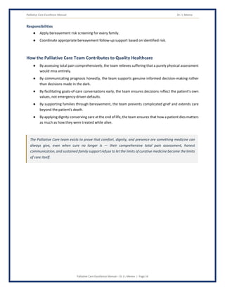 Palliative Care Excellence Manual Dr J L Meena
Palliative Care Excellence Manual – Dr J L Meena | Page 16
Responsibilities
● Apply bereavement risk screening for every family.
● Coordinate appropriate bereavement follow-up support based on identified risk.
How the Palliative Care Team Contributes to Quality Healthcare
● By assessing total pain comprehensively, the team relieves suffering that a purely physical assessment
would miss entirely.
● By communicating prognosis honestly, the team supports genuine informed decision-making rather
than decisions made in the dark.
● By facilitating goals-of-care conversations early, the team ensures decisions reflect the patient's own
values, not emergency-driven defaults.
● By supporting families through bereavement, the team prevents complicated grief and extends care
beyond the patient's death.
● By applying dignity-conserving care at the end of life, the team ensures that how a patient dies matters
as much as how they were treated while alive.
The Palliative Care team exists to prove that comfort, dignity, and presence are something medicine can
always give, even when cure no longer is — their comprehensive total pain assessment, honest
communication, and sustained family support refuse to let the limits of curative medicine become the limits
of care itself.
 