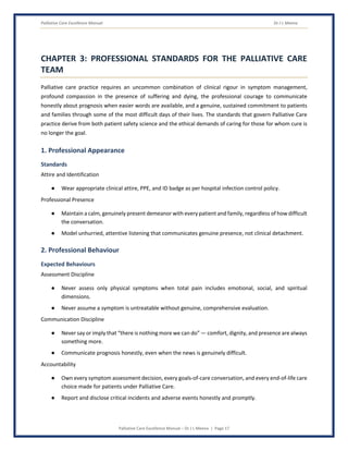 Palliative Care Excellence Manual Dr J L Meena
Palliative Care Excellence Manual – Dr J L Meena | Page 17
CHAPTER 3: PROFESSIONAL STANDARDS FOR THE PALLIATIVE CARE
TEAM
Palliative care practice requires an uncommon combination of clinical rigour in symptom management,
profound compassion in the presence of suffering and dying, the professional courage to communicate
honestly about prognosis when easier words are available, and a genuine, sustained commitment to patients
and families through some of the most difficult days of their lives. The standards that govern Palliative Care
practice derive from both patient safety science and the ethical demands of caring for those for whom cure is
no longer the goal.
1. Professional Appearance
Standards
Attire and Identification
● Wear appropriate clinical attire, PPE, and ID badge as per hospital infection control policy.
Professional Presence
● Maintain a calm, genuinely present demeanor with every patient and family, regardless of how difficult
the conversation.
● Model unhurried, attentive listening that communicates genuine presence, not clinical detachment.
2. Professional Behaviour
Expected Behaviours
Assessment Discipline
● Never assess only physical symptoms when total pain includes emotional, social, and spiritual
dimensions.
● Never assume a symptom is untreatable without genuine, comprehensive evaluation.
Communication Discipline
● Never say or imply that “there is nothing more we can do” — comfort, dignity, and presence are always
something more.
● Communicate prognosis honestly, even when the news is genuinely difficult.
Accountability
● Own every symptom assessment decision, every goals-of-care conversation, and every end-of-life care
choice made for patients under Palliative Care.
● Report and disclose critical incidents and adverse events honestly and promptly.
 