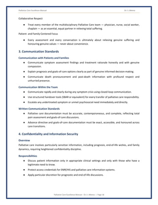 Palliative Care Excellence Manual Dr J L Meena
Palliative Care Excellence Manual – Dr J L Meena | Page 18
Collaborative Respect
● Treat every member of the multidisciplinary Palliative Care team — physician, nurse, social worker,
chaplain — as an essential, equal partner in relieving total suffering.
Patient- and Family-Centered Focus
● Every assessment and every conversation is ultimately about relieving genuine suffering and
honouring genuine values — never about convenience.
3. Communication Standards
Communication with Patients and Families
● Communicate symptom assessment findings and treatment rationale honestly and with genuine
compassion.
● Explain prognosis and goals-of-care options clearly as part of genuine informed decision-making.
● Communicate death pronouncement and post-death information with profound respect and
unhurried presence.
Communication Within the Team
● Communicate rapidly and clearly during any symptom crisis using closed-loop communication.
● Use structured handover tools (SBAR or equivalent) for every transfer of palliative care responsibility.
● Escalate any undertreated symptom or unmet psychosocial need immediately and directly.
Written Communication Standards
● Palliative care documentation must be accurate, contemporaneous, and complete, reflecting total
pain assessment and goals-of-care discussions.
● Advance directive and goals-of-care documentation must be exact, accessible, and honoured across
care transitions.
4. Confidentiality and Information Security
Overview
Palliative care involves particularly sensitive information, including prognosis, end-of-life wishes, and family
dynamics, requiring heightened confidentiality discipline.
Responsibilities
● Discuss patient information only in appropriate clinical settings and only with those who have a
legitimate need to know.
● Protect access credentials for EMR/HIS and palliative care information systems.
● Apply particular discretion for prognostic and end-of-life discussions.
 
