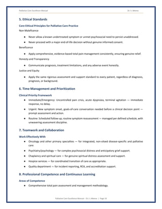 Palliative Care Excellence Manual Dr J L Meena
Palliative Care Excellence Manual – Dr J L Meena | Page 19
5. Ethical Standards
Core Ethical Principles for Palliative Care Practice
Non-Maleficence
● Never allow a known undertreated symptom or unmet psychosocial need to persist unaddressed.
● Never proceed with a major end-of-life decision without genuine informed consent.
Beneficence
● Apply comprehensive, evidence-based total pain management consistently, ensuring genuine relief.
Honesty and Transparency
● Communicate prognosis, treatment limitations, and any adverse event honestly.
Justice and Equity
● Apply the same rigorous assessment and support standard to every patient, regardless of diagnosis,
prognosis, or background.
6. Time Management and Prioritization
Clinical Priority Framework
● Immediate/Emergency: Uncontrolled pain crisis, acute dyspnoea, terminal agitation — immediate
response, no delay.
● Urgent: New symptom onset, goals-of-care conversation needed before a clinical decision point —
prompt assessment and action.
● Routine: Scheduled follow-up, routine symptom reassessment — managed per defined schedule, with
unwavering assessment discipline.
7. Teamwork and Collaboration
Work Effectively With
● Oncology and other primary specialties — for integrated, non-siloed disease-specific and palliative
care.
● Psychiatry/psychology — for complex psychosocial distress and anticipatory grief support.
● Chaplaincy and spiritual care — for genuine spiritual distress assessment and support.
● Hospice services — for coordinated transition of care as appropriate.
● Quality department — for incident reporting, RCA, and accreditation support.
8. Professional Competence and Continuous Learning
Areas of Competence
● Comprehensive total pain assessment and management methodology.
 