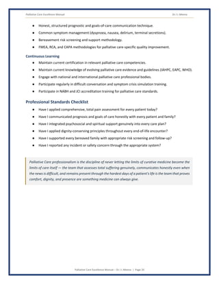 Palliative Care Excellence Manual Dr J L Meena
Palliative Care Excellence Manual – Dr J L Meena | Page 20
● Honest, structured prognostic and goals-of-care communication technique.
● Common symptom management (dyspnoea, nausea, delirium, terminal secretions).
● Bereavement risk screening and support methodology.
● FMEA, RCA, and CAPA methodologies for palliative care-specific quality improvement.
Continuous Learning
● Maintain current certification in relevant palliative care competencies.
● Maintain current knowledge of evolving palliative care evidence and guidelines (IAHPC, EAPC, WHO).
● Engage with national and international palliative care professional bodies.
● Participate regularly in difficult conversation and symptom crisis simulation training.
● Participate in NABH and JCI accreditation training for palliative care standards.
Professional Standards Checklist
● Have I applied comprehensive, total pain assessment for every patient today?
● Have I communicated prognosis and goals of care honestly with every patient and family?
● Have I integrated psychosocial and spiritual support genuinely into every care plan?
● Have I applied dignity-conserving principles throughout every end-of-life encounter?
● Have I supported every bereaved family with appropriate risk screening and follow-up?
● Have I reported any incident or safety concern through the appropriate system?
Palliative Care professionalism is the discipline of never letting the limits of curative medicine become the
limits of care itself — the team that assesses total suffering genuinely, communicates honestly even when
the news is difficult, and remains present through the hardest days of a patient's life is the team that proves
comfort, dignity, and presence are something medicine can always give.
 
