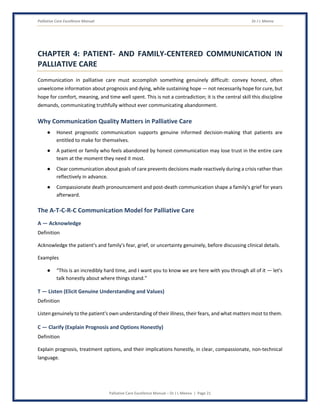 Palliative Care Excellence Manual Dr J L Meena
Palliative Care Excellence Manual – Dr J L Meena | Page 21
CHAPTER 4: PATIENT- AND FAMILY-CENTERED COMMUNICATION IN
PALLIATIVE CARE
Communication in palliative care must accomplish something genuinely difficult: convey honest, often
unwelcome information about prognosis and dying, while sustaining hope — not necessarily hope for cure, but
hope for comfort, meaning, and time well spent. This is not a contradiction; it is the central skill this discipline
demands, communicating truthfully without ever communicating abandonment.
Why Communication Quality Matters in Palliative Care
● Honest prognostic communication supports genuine informed decision-making that patients are
entitled to make for themselves.
● A patient or family who feels abandoned by honest communication may lose trust in the entire care
team at the moment they need it most.
● Clear communication about goals of care prevents decisions made reactively during a crisis rather than
reflectively in advance.
● Compassionate death pronouncement and post-death communication shape a family's grief for years
afterward.
The A-T-C-R-C Communication Model for Palliative Care
A — Acknowledge
Definition
Acknowledge the patient's and family's fear, grief, or uncertainty genuinely, before discussing clinical details.
Examples
● “This is an incredibly hard time, and I want you to know we are here with you through all of it — let's
talk honestly about where things stand.”
T — Listen (Elicit Genuine Understanding and Values)
Definition
Listen genuinely to the patient's own understanding of their illness, their fears, and what matters most to them.
C — Clarify (Explain Prognosis and Options Honestly)
Definition
Explain prognosis, treatment options, and their implications honestly, in clear, compassionate, non-technical
language.
 