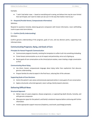 Palliative Care Excellence Manual Dr J L Meena
Palliative Care Excellence Manual – Dr J L Meena | Page 22
Examples
● “I wish I had better news — based on everything we're seeing, we believe time may be more limited
than we'd hoped, and I want to make sure we use it in the way that matters most to you.”
R — Respond (Provide Honest, Compassionate Information)
Definition
Respond to questions honestly, balancing genuine compassion with honest information, never withholding
truth to spare short-term distress.
C — Confirm (Verify Understanding)
Definition
Confirm genuine understanding of the prognosis, goals of care, and any decision points, supporting truly
informed choice.
Communicating Prognosis, Dying, and Goals of Care
Principles for Honest Prognostic Communication
● Communicate prognosis honestly, resisting the temptation to soften truth into something misleading.
● Frame honest communication as an act of respect and partnership, not an act of giving up.
● Revisit goals-of-care conversations as the clinical picture evolves, never treating a single conversation
as final.
Communicating About Dying
● Use direct, honest, compassionate language about dying rather than euphemism that obscures
genuine understanding.
● Prepare families for what to expect in the final hours, reducing fear of the unknown.
Supporting Goals-of-Care Decisions
● Centre the patient's own values and previously expressed wishes in every goals-of-care conversation.
● Apply a structured, unhurried approach, never rushing a family toward a decision.
Delivering Difficult News
Structured Approach
● Deliver news of a poor prognosis, disease progression, or approaching death directly, honestly, and
with genuine compassion.
● Allow genuine space for the patient's and family's emotional response before continuing with further
information.
● Involve appropriate support resources (chaplaincy, social work, psychology) promptly.
 